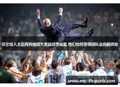 贝尔塔入主后阿森纳四大受益球员崛起 他们如何带领球队走向新辉煌