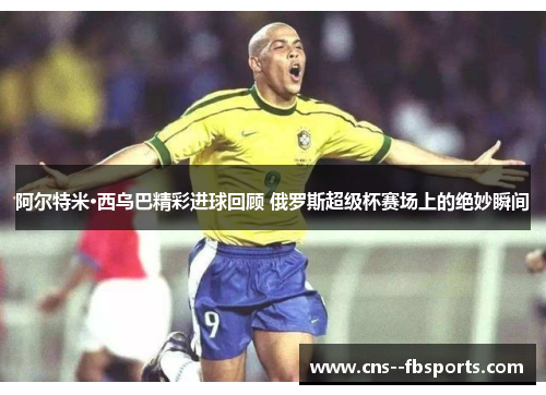 阿尔特米·西乌巴精彩进球回顾 俄罗斯超级杯赛场上的绝妙瞬间