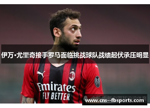 伊万·尤里奇接手罗马面临挑战球队战绩起伏承压明显